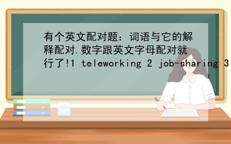 有个英文配对题：词语与它的解释配对.数字跟英文字母配对就行了!1 teleworking 2 job-sharing 3 shift work 4 part-time 5 temping 6 consultancy 7 flexitime 8 hot-deskingA You work during different parts of the day(eg nights)B Yo