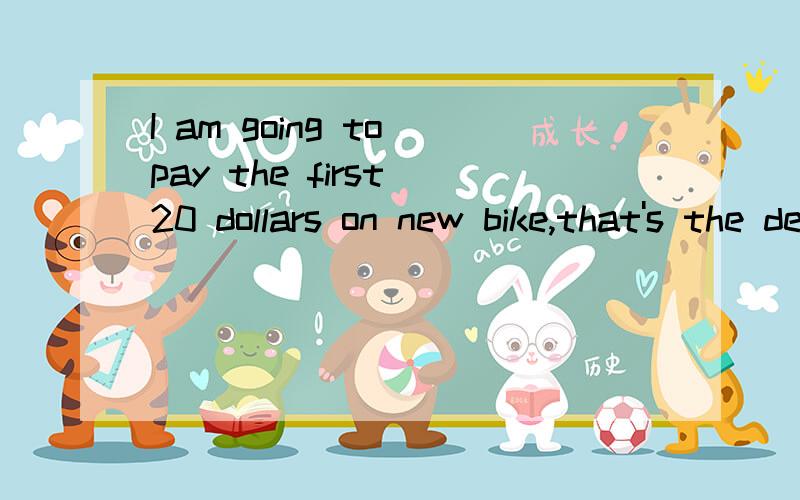 I am going to pay the first 20 dollars on new bike,that's the deposit,and then there are 36____ of5 dollars a mouth.