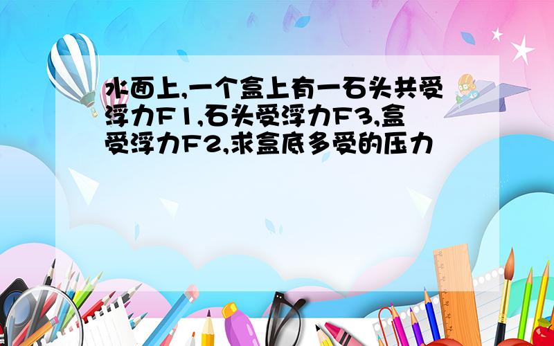 水面上,一个盒上有一石头共受浮力F1,石头受浮力F3,盒受浮力F2,求盒底多受的压力