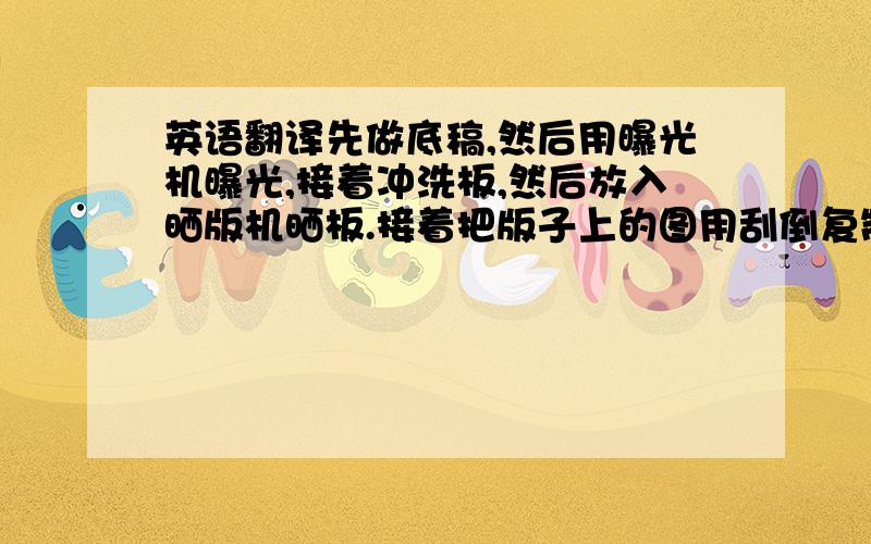 英语翻译先做底稿,然后用曝光机曝光,接着冲洗板,然后放入晒版机晒板.接着把版子上的图用刮倒复制到包上