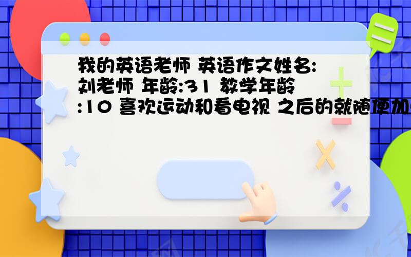 我的英语老师 英语作文姓名:刘老师 年龄:31 教学年龄:10 喜欢运动和看电视 之后的就随便加点句子就行了