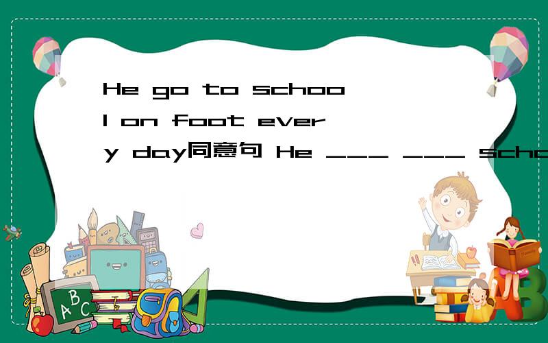 He go to school on foot every day同意句 He ___ ___ school every day It took Tom an hourHe go to school on foot every day同意句He ___ ___ school every dayIt took Tom an hour to write to his friend 同上Tom ___ an hour ___ to his friend