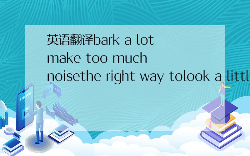 英语翻译bark a lotmake too much noisethe right way tolook a little differenta talk on Englishtake…for a walkwant sb to be healthycollect things fora home for the elderlyhappen tobe careful withpour sth overmore oftenparents' meetinggood grades