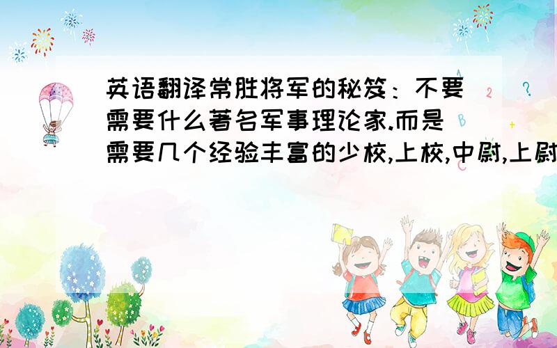 英语翻译常胜将军的秘笈：不要需要什么著名军事理论家.而是需要几个经验丰富的少校,上校,中尉,上尉等.因为每一场胜利的战役都会有一些恶战,险战和攻坚战,需要有丰富战斗经验的中下级