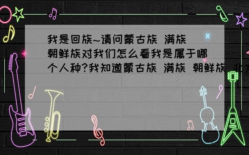 我是回族~请问蒙古族 满族 朝鲜族对我们怎么看我是属于哪个人种?我知道蒙古族 满族 朝鲜族 北方汉族都是近亲