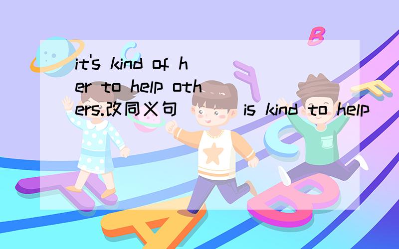 it's kind of her to help others.改同义句___ is kind to help____