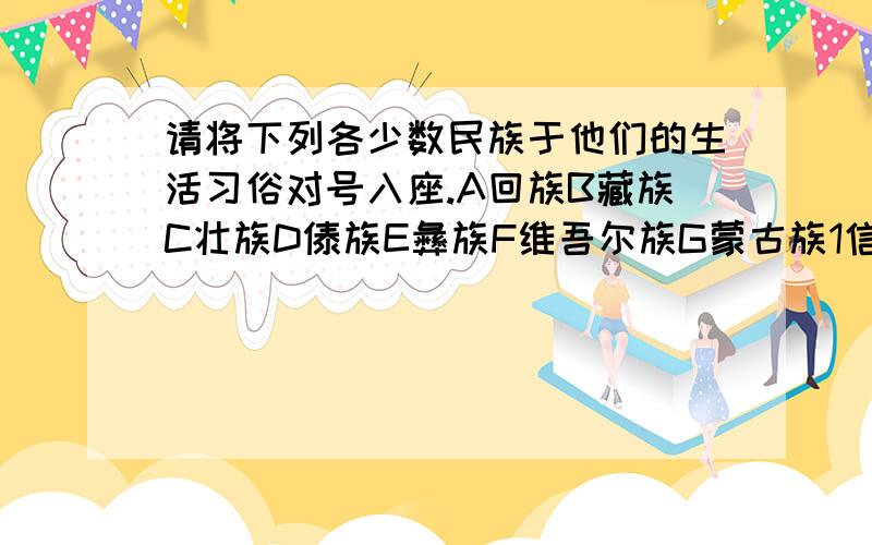 请将下列各少数民族于他们的生活习俗对号入座.A回族B藏族C壮族D傣族E彝族F维吾尔族G蒙古族1信仰喇嘛教,有献哈达的习俗2住干栏式的木结构长屋.有泼水节,3擅长瓜果,上产又大又甜的哈密瓜