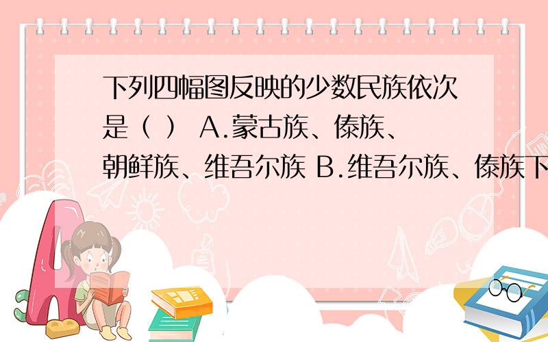 下列四幅图反映的少数民族依次是（ ） A.蒙古族、傣族、朝鲜族、维吾尔族 B.维吾尔族、傣族下列四幅图反映的少数民族依次是（ ）A.蒙古族、傣族、朝鲜族、维吾尔族B.维吾尔族、傣族、