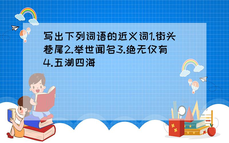 写出下列词语的近义词1.街头巷尾2.举世闻名3.绝无仅有4.五湖四海