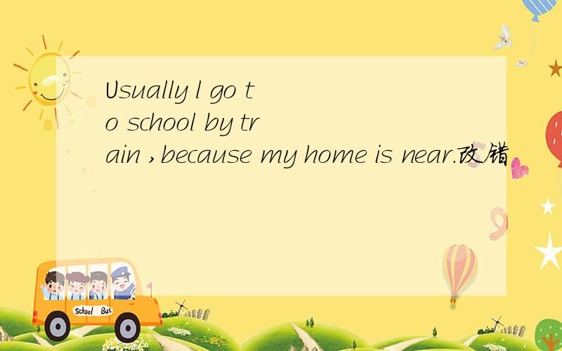 Usually l go to school by train ,because my home is near.改错