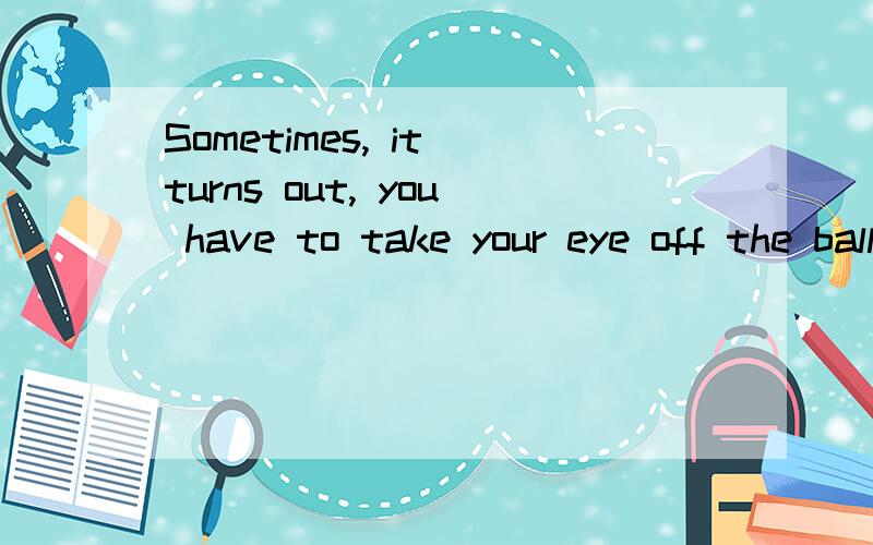 Sometimes, it turns out, you have to take your eye off the ball in order to hit it. 怎么贴切地翻译不要直译,但也不要扯得太远,变成古诗词那种