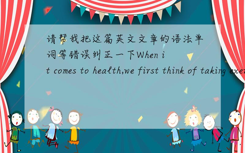 请帮我把这篇英文文章的语法单词等错误纠正一下When it comes to health,we first think of taking exercise.As you known,it is true that not all the people are pleased to take exercise.But you have to admit that it would be beneficial