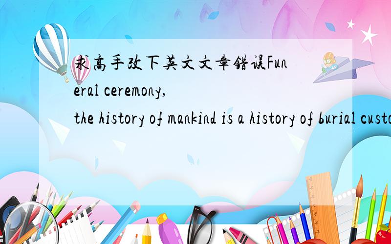 求高手改下英文文章错误Funeral ceremony,the history of mankind is a history of burial customs as old as human civilization.Chinese and Western cultures are the world’s two most influential cultural systems,they are of death have a differe