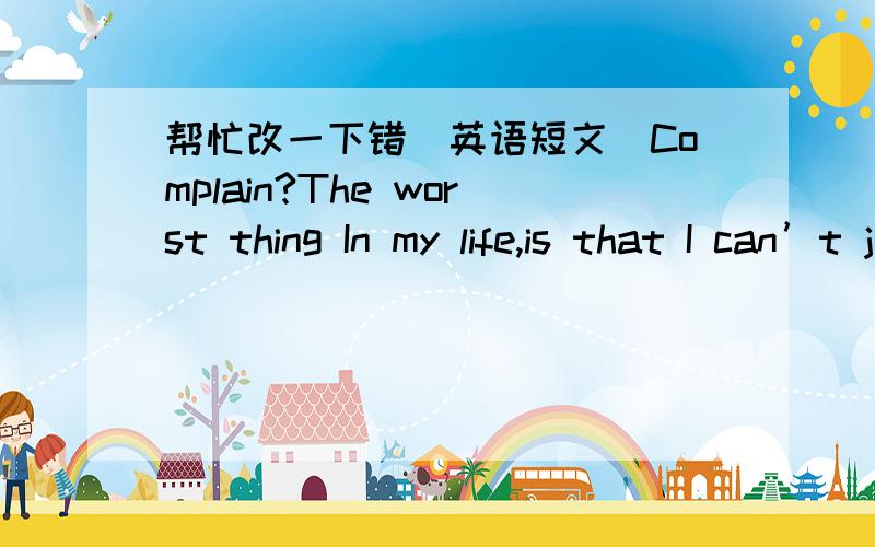 帮忙改一下错（英语短文）Complain?The worst thing In my life,is that I can’t judge what is right and what is wrong.Questions always exist through my whole life.So I just throw one of them out here today.You know,I am a college student,a