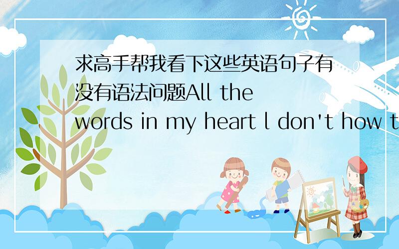 求高手帮我看下这些英语句子有没有语法问题All the words in my heart l don't how to sayI only can say sorryWhether you are not disheartened to mePlease believe me I really love you for ever. If you feel tired  please let go  I wish y