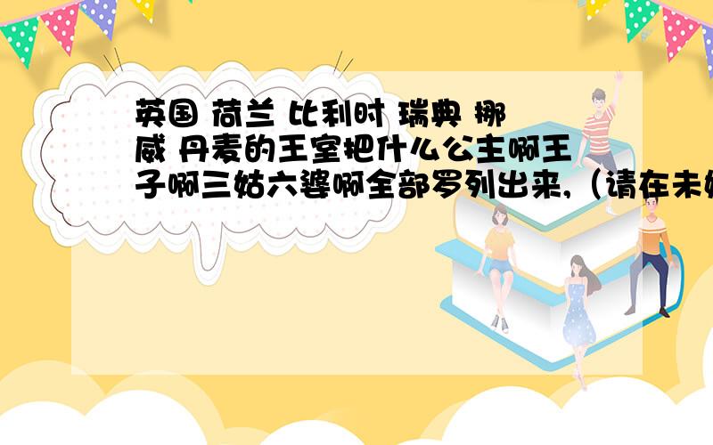 英国 荷兰 比利时 瑞典 挪威 丹麦的王室把什么公主啊王子啊三姑六婆啊全部罗列出来,（请在未婚的人员前加a,在有对象的前面加b,3Q）