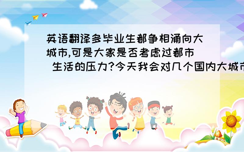 英语翻译多毕业生都争相涌向大城市,可是大家是否考虑过都市 生活的压力?今天我会对几个国内大城市的压力进行评估,希望能给你提个醒!