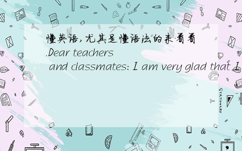 懂英语,尤其是懂语法的来看看.Dear teachers and classmates:I am very glad that I can make a speech here.Now,I'd like to talk something about English and me.I love English.As we all know,English language is now used everywhere all over the