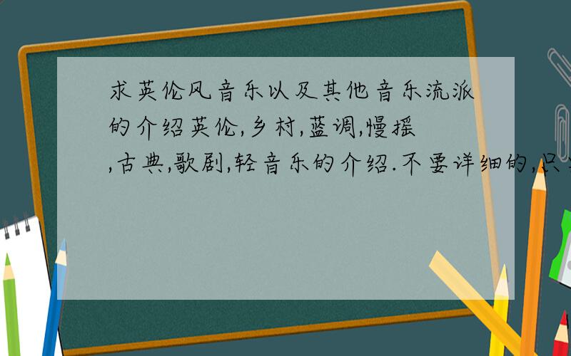 求英伦风音乐以及其他音乐流派的介绍英伦,乡村,蓝调,慢摇,古典,歌剧,轻音乐的介绍.不要详细的,只要很简短的对这个流派特点的介绍就行了,我做幻灯片用的.急求啊~那位好心人发下,不胜感