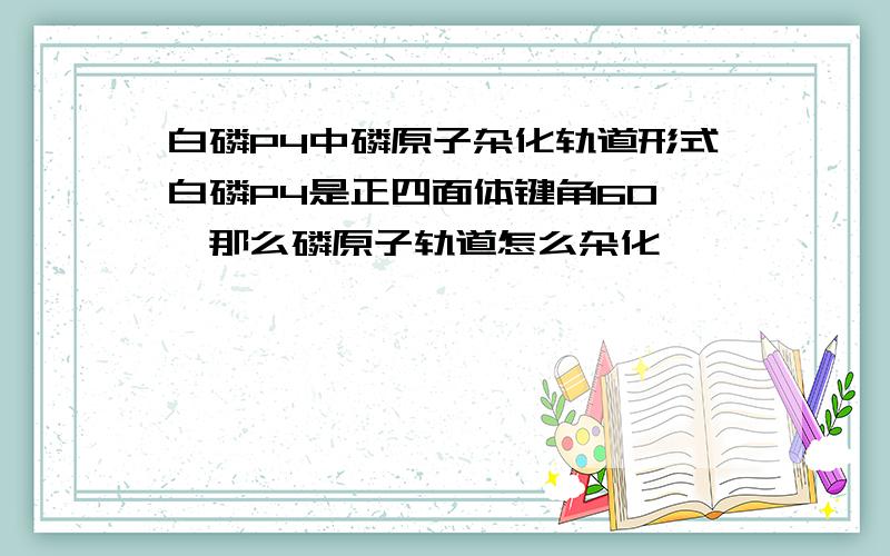 白磷P4中磷原子杂化轨道形式白磷P4是正四面体键角60°,那么磷原子轨道怎么杂化