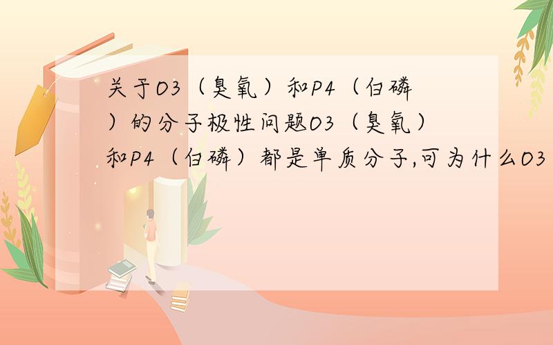 关于O3（臭氧）和P4（白磷）的分子极性问题O3（臭氧）和P4（白磷）都是单质分子,可为什么O3（臭氧）是极性分子而P4（白磷）是非极性分子?