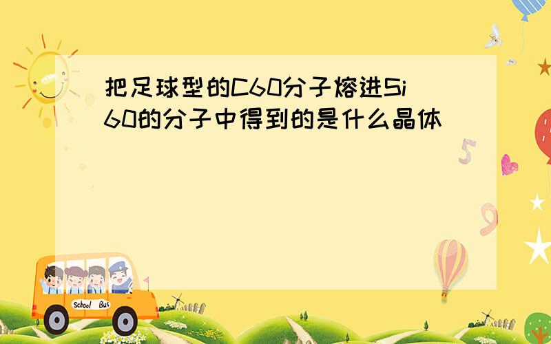 把足球型的C60分子熔进Si60的分子中得到的是什么晶体