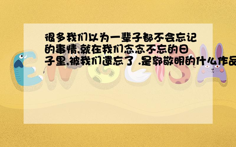 很多我们以为一辈子都不会忘记的事情,就在我们念念不忘的日子里,被我们遗忘了 .是郭敬明的什么作品.