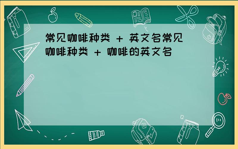 常见咖啡种类 + 英文名常见咖啡种类 + 咖啡的英文名