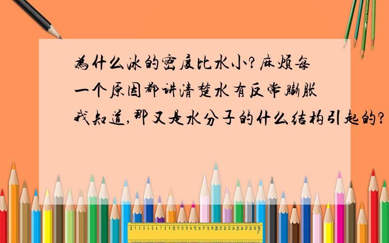 为什么冰的密度比水小?麻烦每一个原因都讲清楚水有反常膨胀我知道,那又是水分子的什么结构引起的?或者别的原因?麻烦说明原因时再进一步,把这个原因如何产生也解释清楚.总之,越深入越