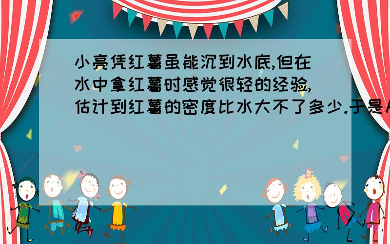 小亮凭红薯虽能沉到水底,但在水中拿红薯时感觉很轻的经验,估计到红薯的密度比水大不了多少.于是从学校借来了一支密度计,并用食盐、水、大茶杯和密度计进行实验,也测出了红薯的密度.