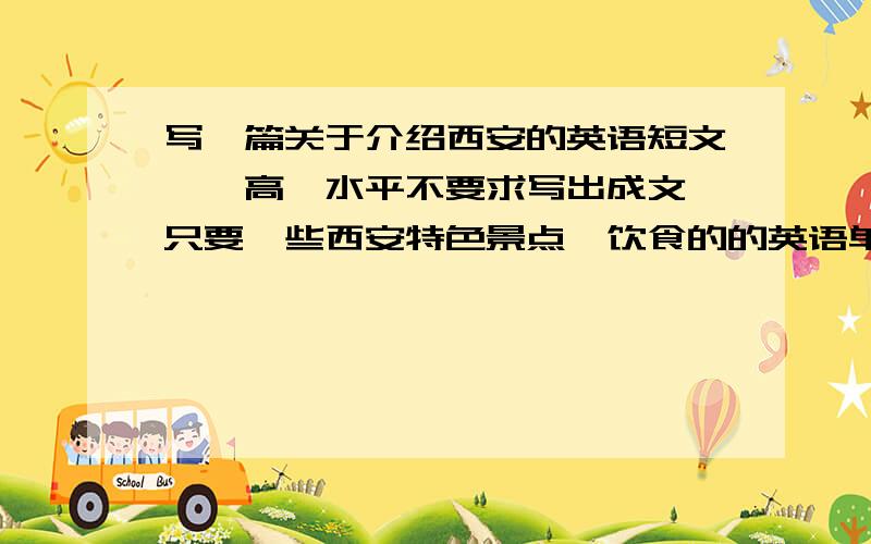 写一篇关于介绍西安的英语短文——高一水平不要求写出成文,只要一些西安特色景点、饮食的的英语单词.并再给一些好用的句型结构.