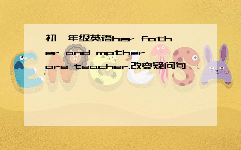 初一年级英语her father and mather are teacher.改变疑问句