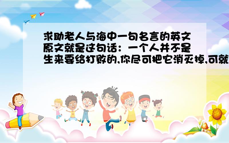 求助老人与海中一句名言的英文原文就是这句话：一个人并不是生来要给打败的,你尽可把它消灭掉,可就是打不败他