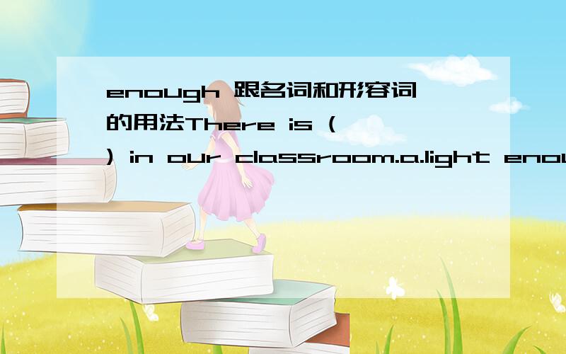 enough 跟名词和形容词的用法There is ( ) in our classroom.a.light enough b.enough light c.bright enough d.enough bright语法：enough+名词,形容词+enough所以这道题应该选c啊,但答案是d.是答案错了还是我错了.大家讲