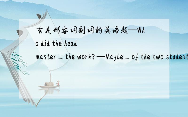 有关形容词副词的英语题—Who did the headmaster_the work?—Maybe_of the two students.A.have do/the taller B.have to do/the younger C.had to do/the older D.let do/taller 请问532985443q ：这样一来who是否应为whom？