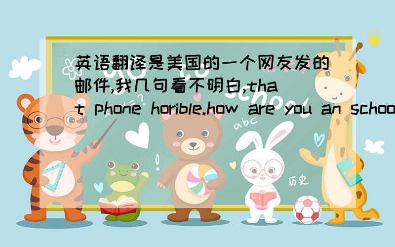 英语翻译是美国的一个网友发的邮件,我几句看不明白,that phone horible.how are you an school going?i hope ok.what have you been up too 谁帮个忙,我英语太烂了horible怎么查不到的啊，what have you been up too 这句