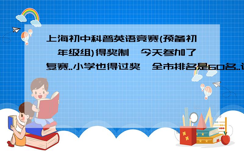 上海初中科普英语竞赛(预备初一年级组)得奖制,今天参加了复赛..小学也得过奖,全市排名是60名..这次复赛觉得考得很不错,决赛是没问题呃.今天上网看去年的获奖名单.奖项是五花八门啊:一