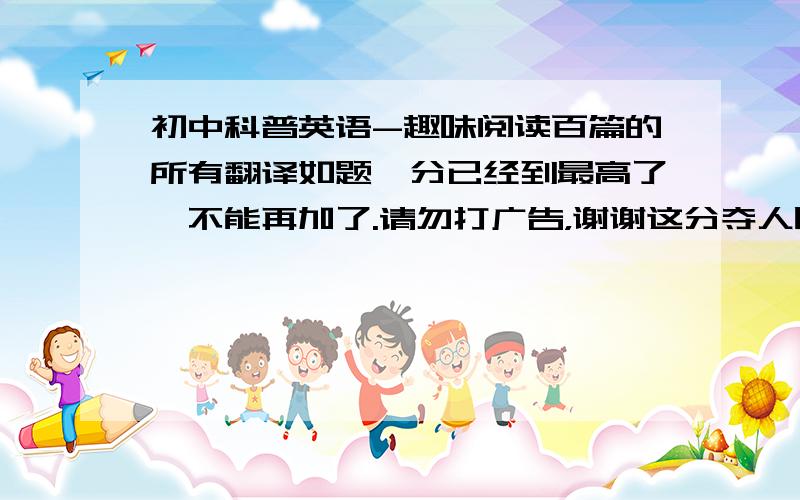 初中科普英语-趣味阅读百篇的所有翻译如题,分已经到最高了,不能再加了.请勿打广告，谢谢这分夺人眼球吧，哈哈来个网上的电子书地址也可以不清楚，写着什么上海市科技教育中心给你2