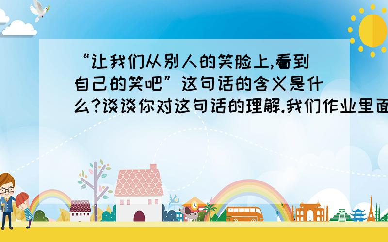 “让我们从别人的笑脸上,看到自己的笑吧”这句话的含义是什么?谈谈你对这句话的理解.我们作业里面的,