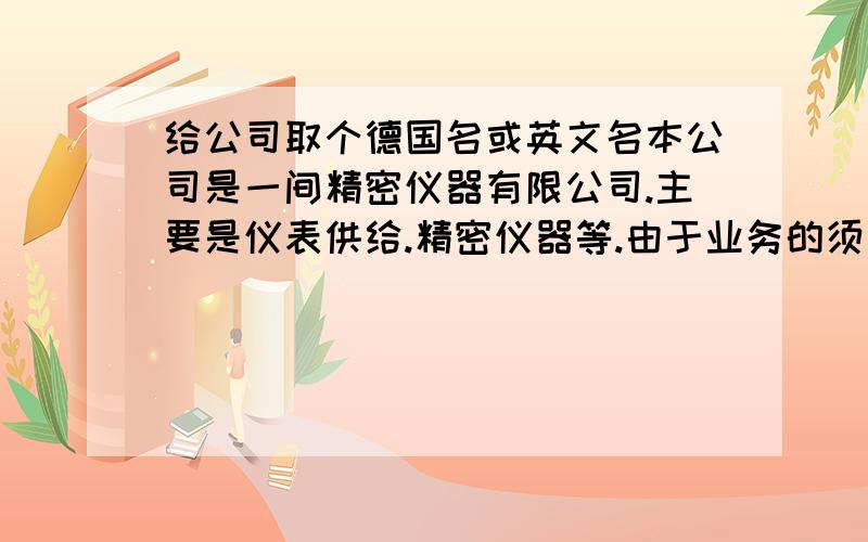 给公司取个德国名或英文名本公司是一间精密仪器有限公司.主要是仪表供给.精密仪器等.由于业务的须要,要对公司改个德国公司的名字或英文名字,其中含有中文名.简明,大方,好记,易懂的英