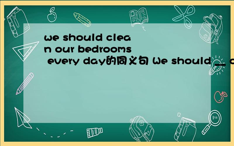 we should clean our bedrooms every day的同义句 We should __ our bedrooms __ every day