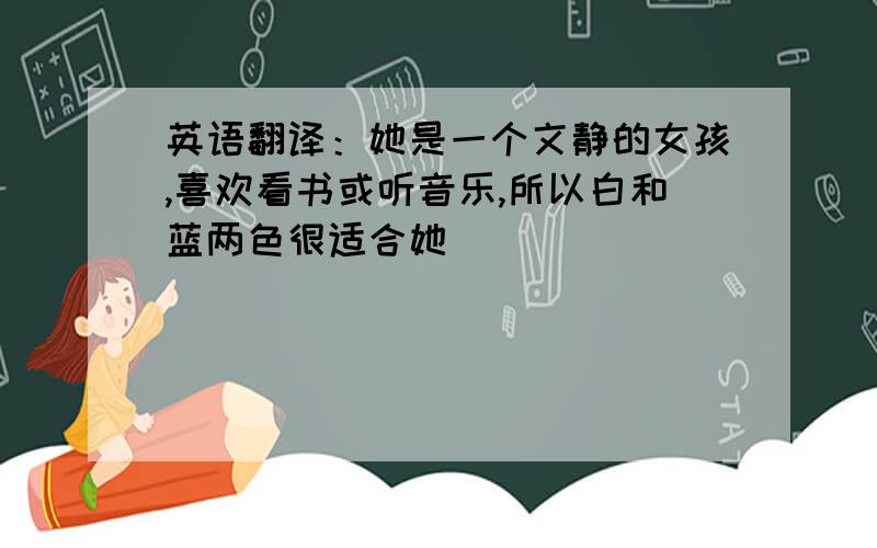 英语翻译：她是一个文静的女孩,喜欢看书或听音乐,所以白和蓝两色很适合她