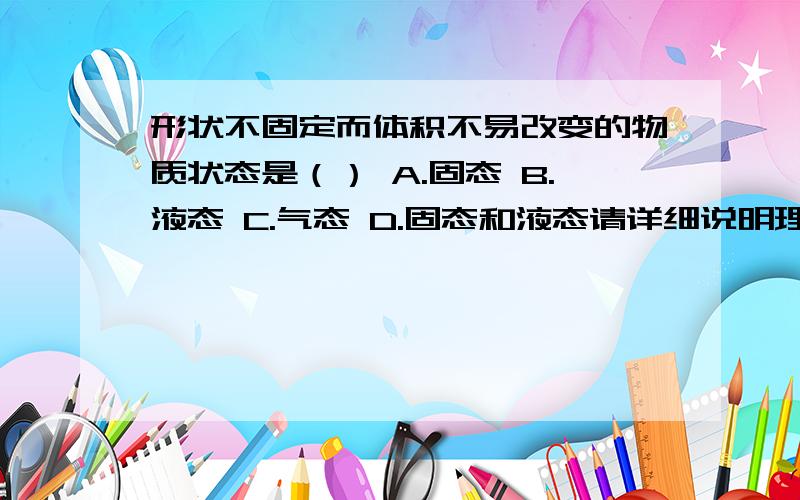 形状不固定而体积不易改变的物质状态是（） A.固态 B.液态 C.气态 D.固态和液态请详细说明理由及反驳依据