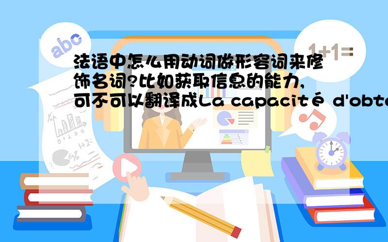 法语中怎么用动词做形容词来修饰名词?比如获取信息的能力,可不可以翻译成La capacité d'obtenir l'information.还是有其他的表达方式?