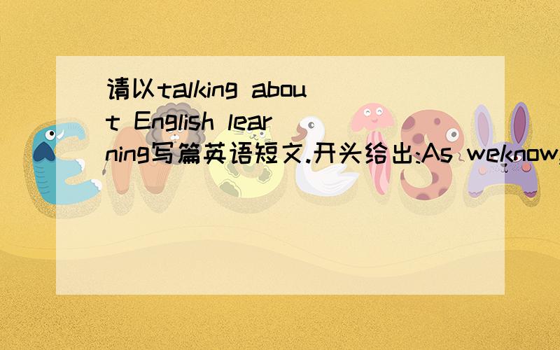 请以talking about English learning写篇英语短文.开头给出:As weknow,English is widely spoken Through the world要谈出对英语看法及学习英语方法,并给学习有困难同学提出2条建议,80左右.