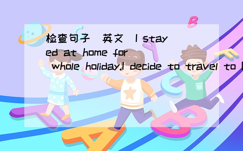 检查句子（英文）I stayed at home for whole holiday.I decide to travel to Beijing in this holiday.Many people tell me the sea is very beautiful.I wanted to sea the sea when I was very small.I decide to travel there by train,because it is cheap