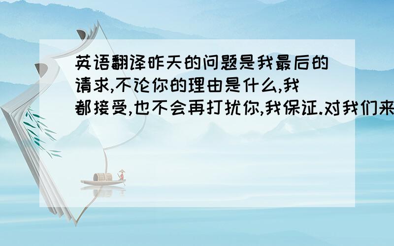 英语翻译昨天的问题是我最后的请求,不论你的理由是什么,我都接受,也不会再打扰你,我保证.对我们来说,现在没有什么是不能说的了,希望你不要再逃避.我只是希望我可以明白我放弃你的理