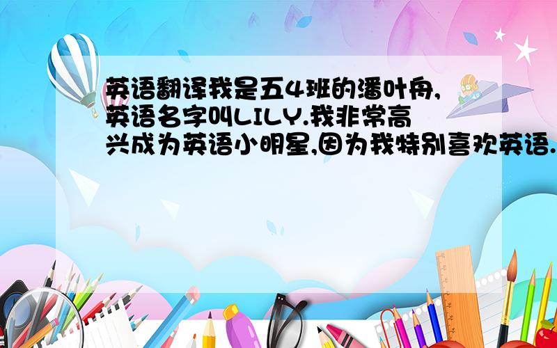 英语翻译我是五4班的潘叶舟,英语名字叫LILY.我非常高兴成为英语小明星,因为我特别喜欢英语.每天早上我都会花20分钟左右的时间读读背背英语单词或句子；平时经常会跟好朋友用英语来交