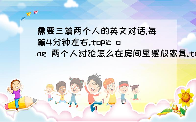 需要三篇两个人的英文对话,每篇4分钟左右.topic one 两个人讨论怎么在房间里摆放家具.topic two 描述一个人的外貌和性格.topic three 假设一个人生病了,不舒服的对话.