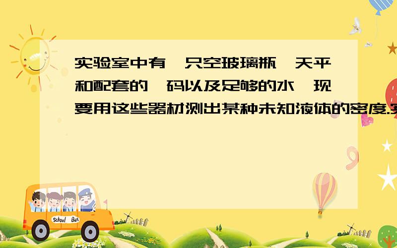 实验室中有一只空玻璃瓶、天平和配套的砝码以及足够的水,现要用这些器材测出某种未知液体的密度.实验室中有一只空玻璃瓶、天平和配套的砝码以及足够的水,现要用这些器材测出某种未